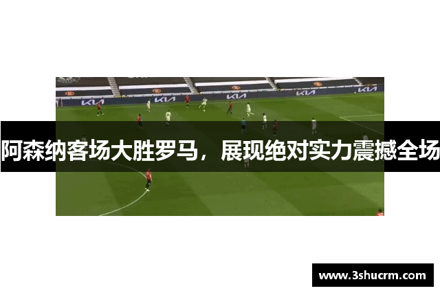阿森纳客场大胜罗马，展现绝对实力震撼全场