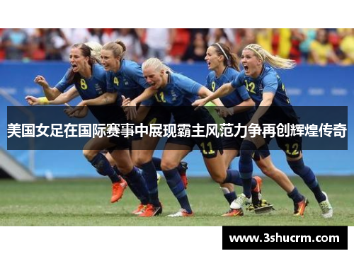 美国女足在国际赛事中展现霸主风范力争再创辉煌传奇