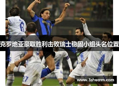 克罗地亚豪取胜利击败瑞士稳固小组头名位置