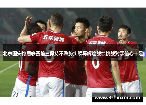 北京国安稳居联赛前三保持不败势头续写辉煌战绩挑战对手信心十足