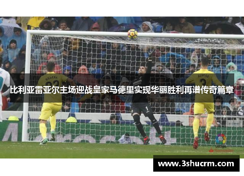 比利亚雷亚尔主场迎战皇家马德里实现华丽胜利再谱传奇篇章