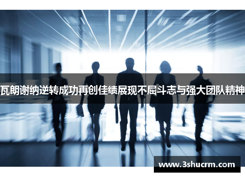瓦朗谢纳逆转成功再创佳绩展现不屈斗志与强大团队精神